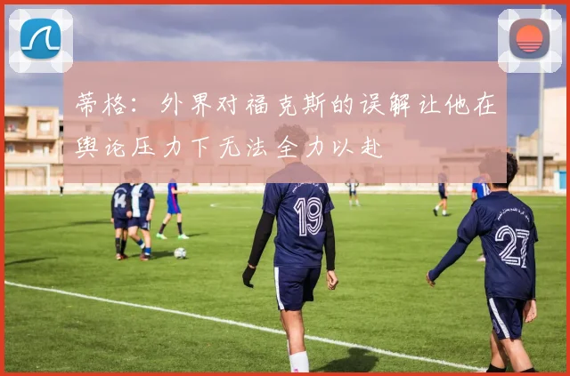 蒂格：外界对福克斯的误解让他在舆论压力下无法全力以赴