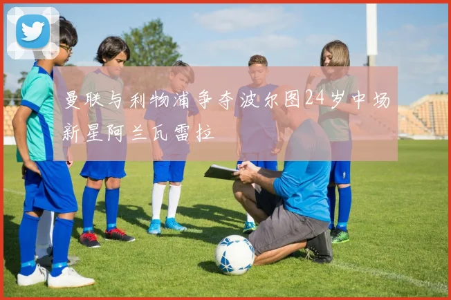 曼联与利物浦争夺波尔图24岁中场新星阿兰瓦雷拉