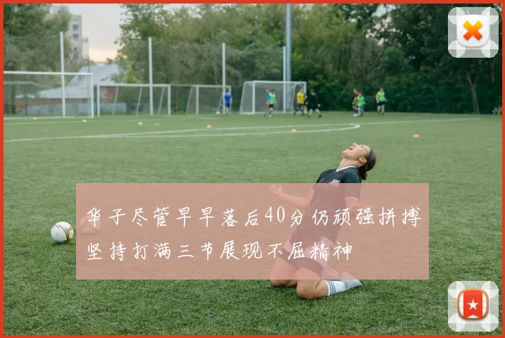 华子尽管早早落后40分仍顽强拼搏坚持打满三节展现不屈精神