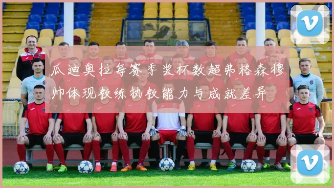 瓜迪奥拉每赛季奖杯数超弗格森穆帅体现教练执教能力与成就差异