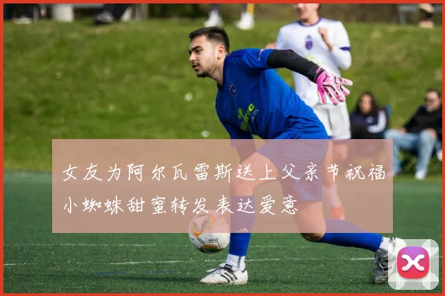 女友为阿尔瓦雷斯送上父亲节祝福小蜘蛛甜蜜转发表达爱意