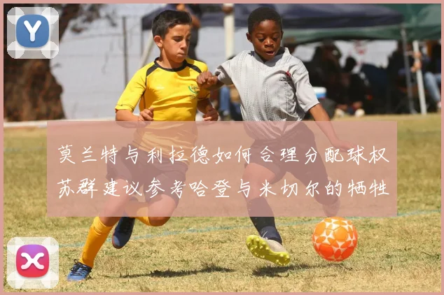 莫兰特与利拉德如何合理分配球权苏群建议参考哈登与米切尔的牺牲精神