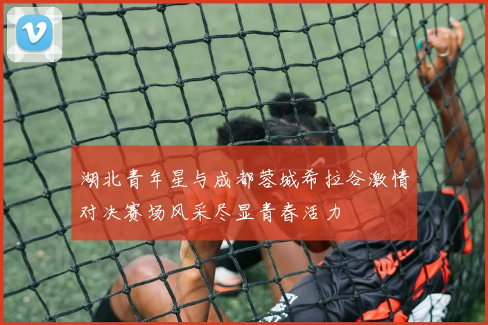 湖北青年星与成都蓉城希拉谷激情对决赛场风采尽显青春活力