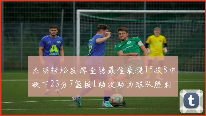 杰明轻松发挥全场最佳表现15投8中砍下23分7篮板1助攻助力球队胜利