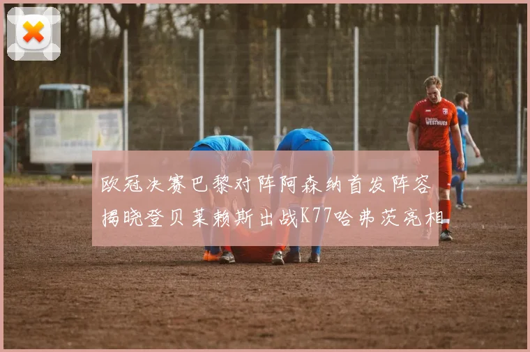 欧冠决赛巴黎对阵阿森纳首发阵容揭晓登贝莱赖斯出战K77哈弗茨亮相