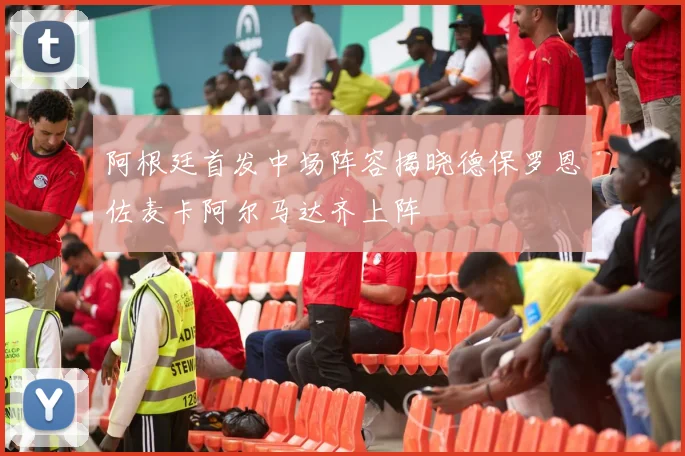 阿根廷首发中场阵容揭晓德保罗恩佐麦卡阿尔马达齐上阵