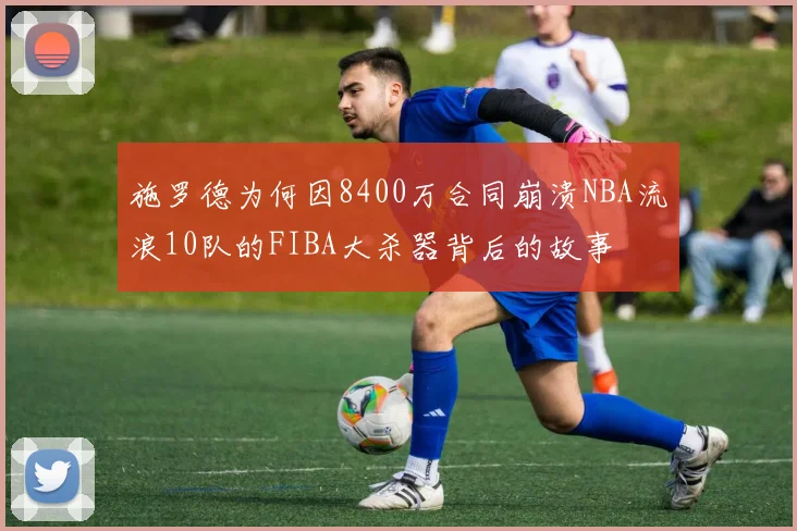 施罗德为何因8400万合同崩溃NBA流浪10队的FIBA大杀器背后的故事