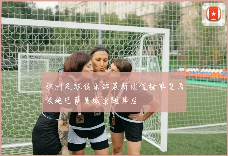 欧洲足球俱乐部最新估值榜单皇马领跑巴萨曼城紧随其后